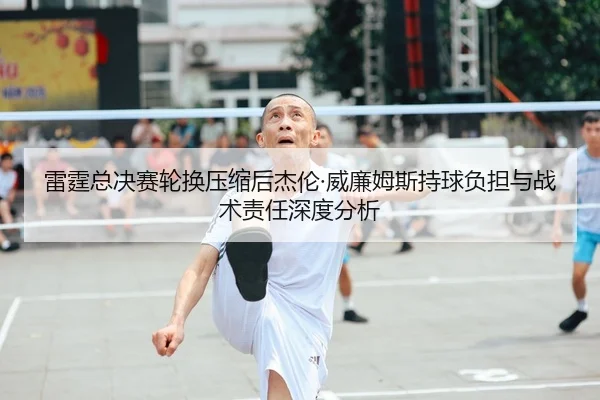雷霆总决赛轮换压缩后杰伦·威廉姆斯持球负担与战术责任深度分析