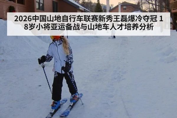 2026中国山地自行车联赛新秀王磊爆冷夺冠 18岁小将亚运备战与山地车人才培养分析