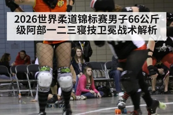 2026世界柔道锦标赛男子66公斤级阿部一二三寝技卫冕战术解析